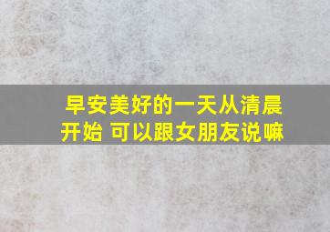 早安美好的一天从清晨开始 可以跟女朋友说嘛